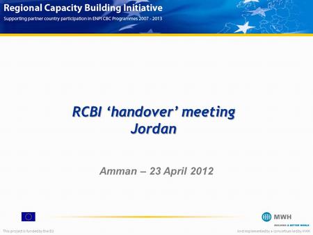 This project is funded by the EUAnd implemented by a consortium led by MWH Amman – 23 April 2012 RCBI ‘handover’ meeting Jordan.