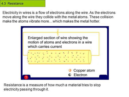 4.3 Resistance Electricity in wires is a flow of electrons along the wire. As the electrons move along the wire they collide with the metal atoms. These.