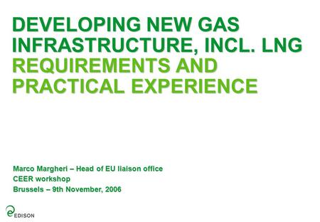 DEVELOPING NEW GAS INFRASTRUCTURE, INCL. LNG REQUIREMENTS AND PRACTICAL EXPERIENCE Marco Margheri – Head of EU liaison office CEER workshop Brussels –