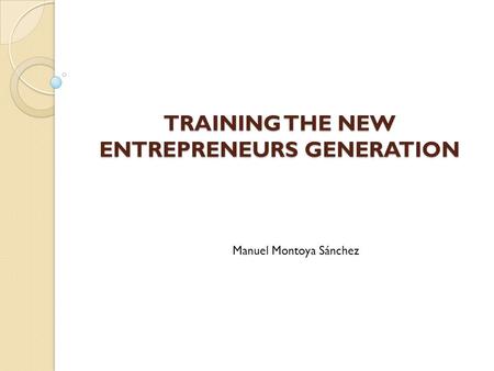 TRAINING THE NEW ENTREPRENEURS GENERATION Manuel Montoya Sánchez.