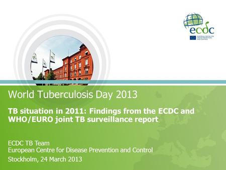 World Tuberculosis Day 2013 TB situation in 2011: Findings from the ECDC and WHO/EURO joint TB surveillance report ECDC TB Team European Centre for Disease.