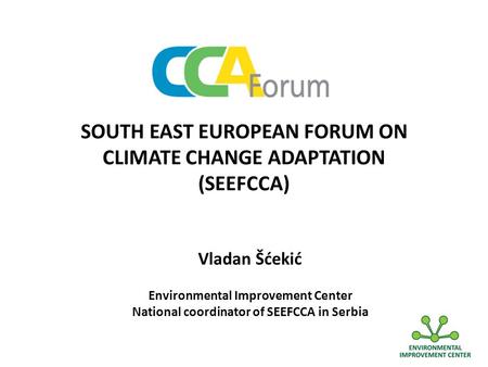 SOUTH EAST EUROPEAN FORUM ON CLIMATE CHANGE ADAPTATION (SEEFCCA) Vladan Šćekić Environmental Improvement Center National coordinator of SEEFCCA in Serbia.