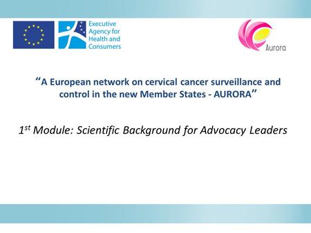 “A European network on cervical cancer surveillance and control in the new Member States - AURORA” 1 st Module: Scientific Background for Advocacy Leaders.