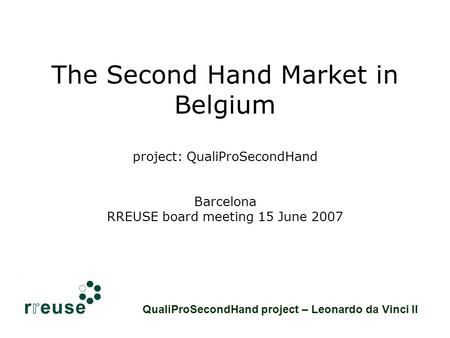 The Second Hand Market in Belgium project: QualiProSecondHand Barcelona RREUSE board meeting 15 June 2007 QualiProSecondHand project – Leonardo da Vinci.