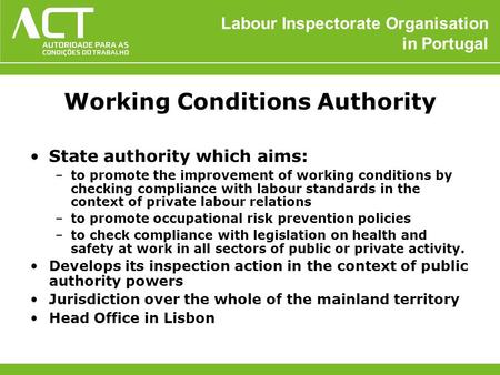 Labour Inspectorate Organisation in Portugal Working Conditions Authority State authority which aims: –to promote the improvement of working conditions.