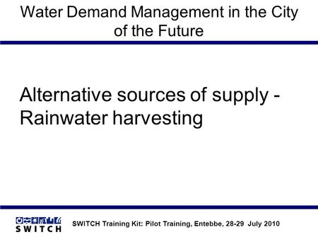 SWITCH Training Kit: Pilot Training, Entebbe, 28-29 July 2010 Water Demand Management in the City of the Future Alternative sources of supply - Rainwater.