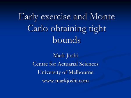 Early exercise and Monte Carlo obtaining tight bounds Mark Joshi Centre for Actuarial Sciences University of Melbourne www.markjoshi.com.