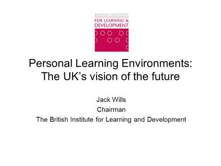 Personal Learning Environments: The UK’s vision of the future Jack Wills Chairman The British Institute for Learning and Development.