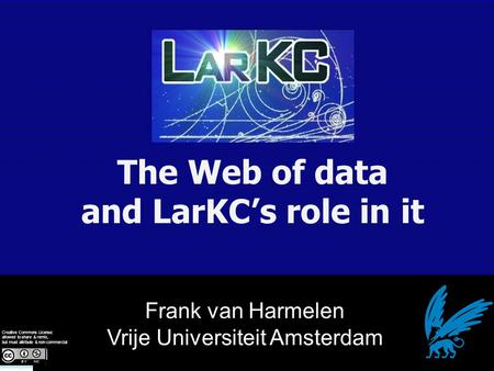 Frank van Harmelen Vrije Universiteit Amsterdam The Web of data and LarKC’s role in it Creative Commons License: allowed to share & remix, but must attribute.