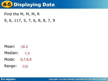 Pre-Algebra 4-5 Displaying Data Find the M, M, M, R 9, 6, 117, 5, 7, 6, 8, 8, 7, 9 Mean: Median: Mode: Range: 18.2 7.5 6,7,8,9 112.