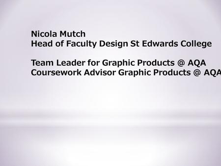 Nicola Mutch Head of Faculty Design St Edwards College Team Leader for Graphic AQA Coursework Advisor Graphic AQA.