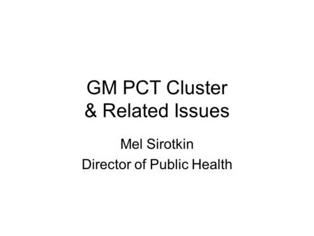 GM PCT Cluster & Related Issues Mel Sirotkin Director of Public Health.