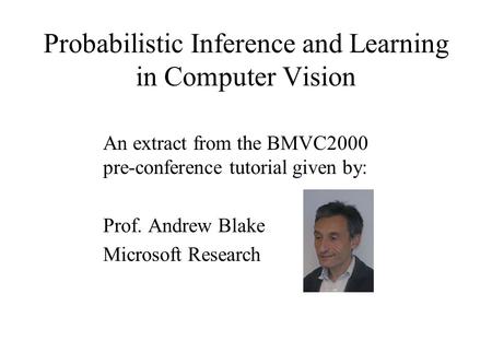 Probabilistic Inference and Learning in Computer Vision An extract from the BMVC2000 pre-conference tutorial given by: Prof. Andrew Blake Microsoft Research.