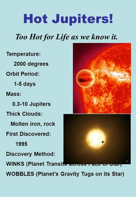 Hot Jupiters! Temperature: 2000 degrees Orbit Period: 1-5 days Mass: 0.3-10 Jupiters Thick Clouds: Molten iron, rock First Discovered: 1995 Discovery Method: