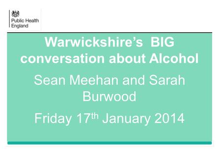 Warwickshire’s BIG conversation about Alcohol Sean Meehan and Sarah Burwood Friday 17 th January 2014.