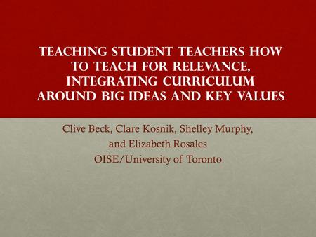 Teaching Student teachers How to Teach for Relevance, Integrating Curriculum around Big Ideas and Key Values Clive Beck, Clare Kosnik, Shelley Murphy,