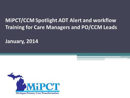 MiPCT/CCM Spotlight ADT Alert and workflow Training for Care Managers and PO/CCM Leads January, 2014.