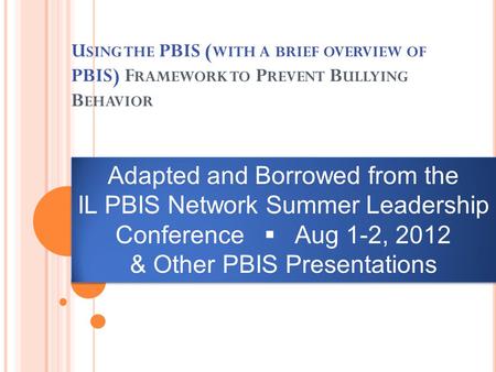 U SING THE PBIS ( WITH A BRIEF OVERVIEW OF PBIS) F RAMEWORK TO P REVENT B ULLYING B EHAVIOR Adapted and Borrowed from the IL PBIS Network Summer Leadership.