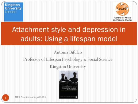 Antonia Bifulco Professor of Lifespan Psychology & Social Science Kingston University BPS Conference April 2013 1 Attachment style and depression in adults: