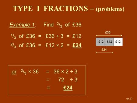 (p. 1) TYPE I FRACTIONS – (problems) Example 1: Find 2 / 3 of £36 £36 £12 £12 £12 £24 1 / 3 of £36 = £36 ÷ 3 = £12 2 / 3 of £36 = £12 × 2 = £24 or 2 /