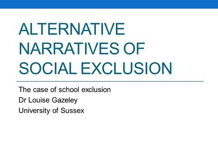 ALTERNATIVE NARRATIVES OF SOCIAL EXCLUSION The case of school exclusion Dr Louise Gazeley University of Sussex.