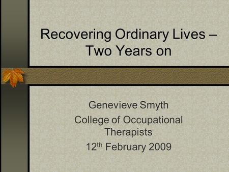 Recovering Ordinary Lives – Two Years on Genevieve Smyth College of Occupational Therapists 12 th February 2009.