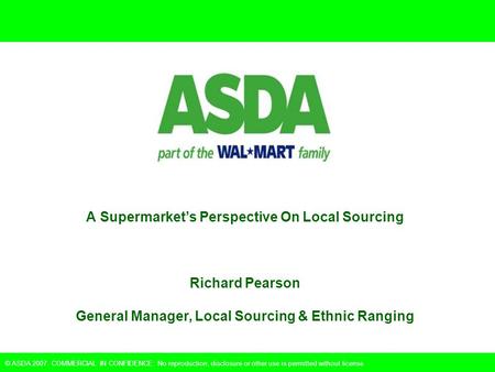 © ASDA 2007. COMMERCIAL IN CONFIDENCE: No reproduction, disclosure or other use is permitted without license. A Supermarket’s Perspective On Local Sourcing.