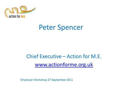 Peter Spencer Chief Executive – Action for M.E. www.actionforme.org.uk Employer Workshop 27 September 2011.