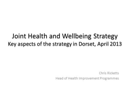 Joint Health and Wellbeing Strategy Key aspects of the strategy in Dorset, April 2013 Chris Ricketts Head of Health Improvement Programmes.