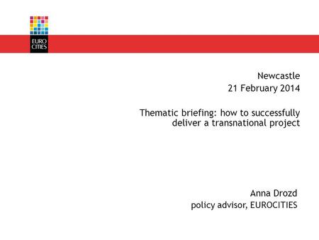 Anna Drozd policy advisor, EUROCITIES Newcastle 21 February 2014 Thematic briefing: how to successfully deliver a transnational project.