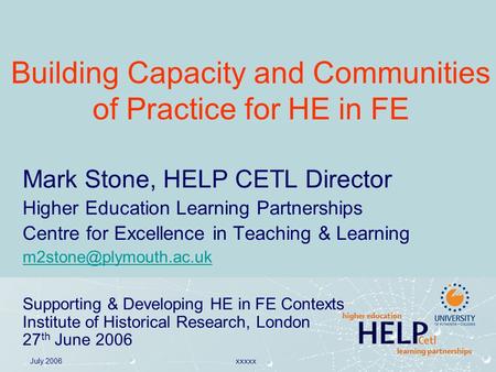 July 2006xxxxx Building Capacity and Communities of Practice for HE in FE Mark Stone, HELP CETL Director Higher Education Learning Partnerships Centre.