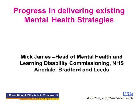 Progress in delivering existing Mental Health Strategies Mick James –Head of Mental Health and Learning Disability Commissioning, NHS Airedale, Bradford.