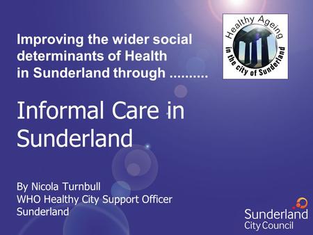 Improving the wider social determinants of Health in Sunderland through.......... Informal Care in Sunderland By Nicola Turnbull WHO Healthy City Support.