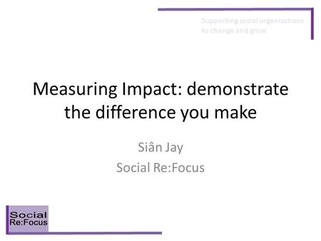 Supporting social organisations to change and grow Measuring Impact: demonstrate the difference you make Siân Jay Social Re:Focus.