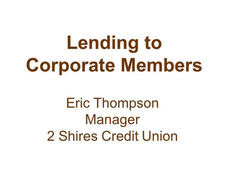 Lending to Corporate Members Eric Thompson Manager 2 Shires Credit Union.