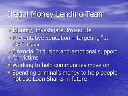 Illegal Money Lending Team Identify, Investigate, Prosecute Identify, Investigate, Prosecute Preventative Education – targeting “at risk” areas Preventative.