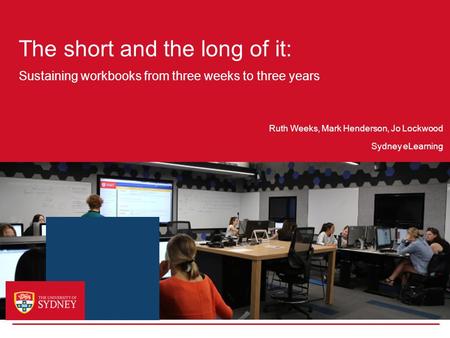 The short and the long of it: Sustaining workbooks from three weeks to three years Sydney eLearning Ruth Weeks, Mark Henderson, Jo Lockwood.