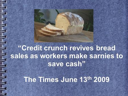 “Credit crunch revives bread sales as workers make sarnies to save cash” The Times June 13 th 2009.