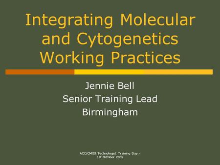 ACC/CMGS Technologist Training Day - 1st October 2009 Integrating Molecular and Cytogenetics Working Practices Jennie Bell Senior Training Lead Birmingham.