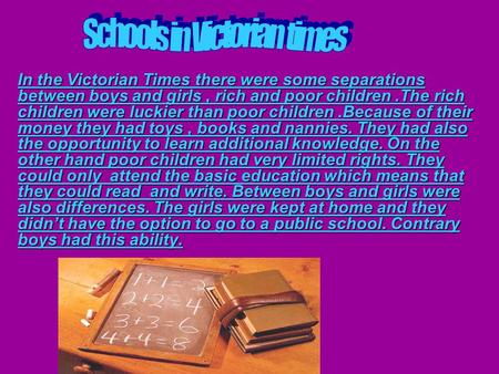 In the Victorian Times there were some separations between boys and girls, rich and poor children.The rich children were luckier than poor children.Because.