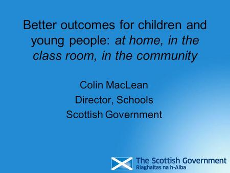 Better outcomes for children and young people: at home, in the class room, in the community Colin MacLean Director, Schools Scottish Government.