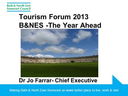 Making Bath & North East Somerset an even better place to live, work & visit Tourism Forum 2013 B&NES -The Year Ahead Dr Jo Farrar- Chief Executive.