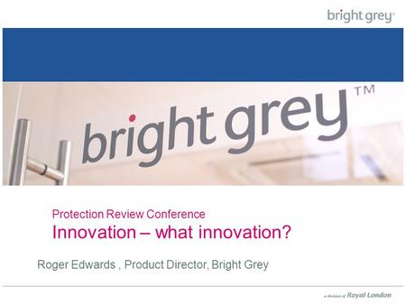 Protection Review Conference Innovation – what innovation? Roger Edwards, Product Director, Bright Grey.