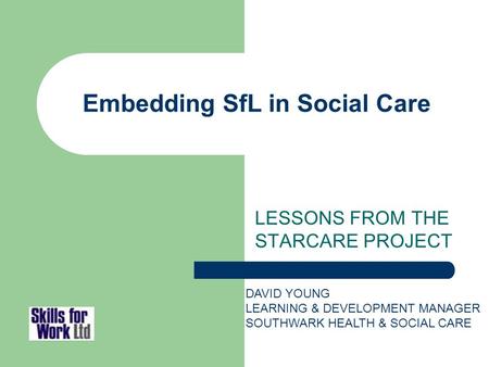 Embedding SfL in Social Care LESSONS FROM THE STARCARE PROJECT DAVID YOUNG LEARNING & DEVELOPMENT MANAGER SOUTHWARK HEALTH & SOCIAL CARE.