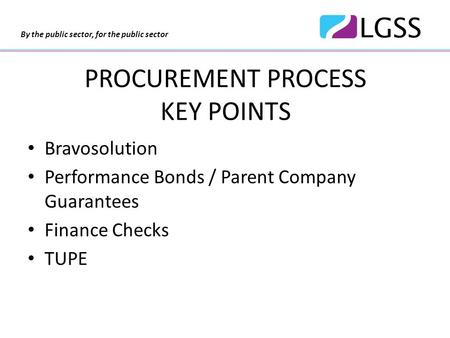 By the public sector, for the public sector PROCUREMENT PROCESS KEY POINTS Bravosolution Performance Bonds / Parent Company Guarantees Finance Checks TUPE.