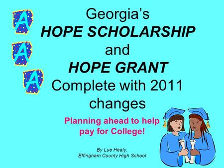 Georgia’s HOPE SCHOLARSHIP and HOPE GRANT Complete with 2011 changes Planning ahead to help pay for College! By Lue Healy, Effingham County High School.