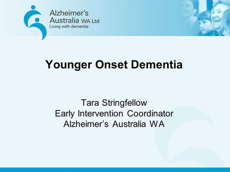 Younger Onset Dementia Tara Stringfellow Early Intervention Coordinator Alzheimer’s Australia WA.