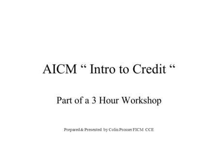 AICM “ Intro to Credit “ Part of a 3 Hour Workshop Prepared & Presented by Colin Prosser FICM CCE.