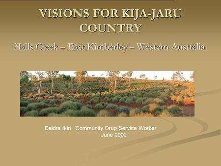 VISIONS FOR KIJA-JARU COUNTRY Halls Creek – East Kimberley – Western Australia Deidre Ikin Community Drug Service Worker June 2002.