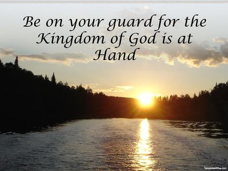 Be on your guard for the Kingdom of God is at Hand.